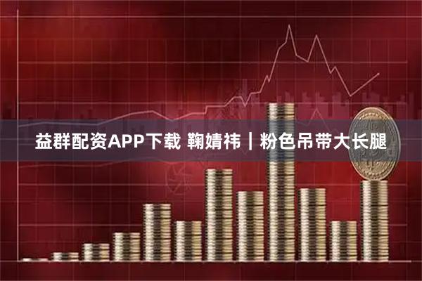 益群配资APP下载 鞠婧祎｜粉色吊带大长腿