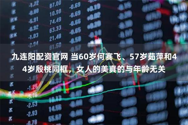 九连阳配资官网 当60岁何赛飞、57岁茹萍和44岁殷桃同框，女人的美真的与年龄无关