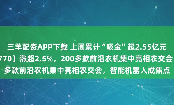 三羊配资APP下载 上周累计“吸金”超2.55亿元，机器人ETF（159770）涨超2.5%，200多款前沿农机集中亮相农交会，智能机器人成焦点