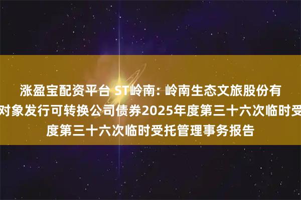 涨盈宝配资平台 ST岭南: 岭南生态文旅股份有限公司向不特定对象发行可转换公司债券2025年度第三十六次临时受托管理事务报告