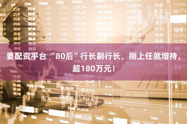 要配资平台 “80后”行长副行长，刚上任就增持，超180万元！