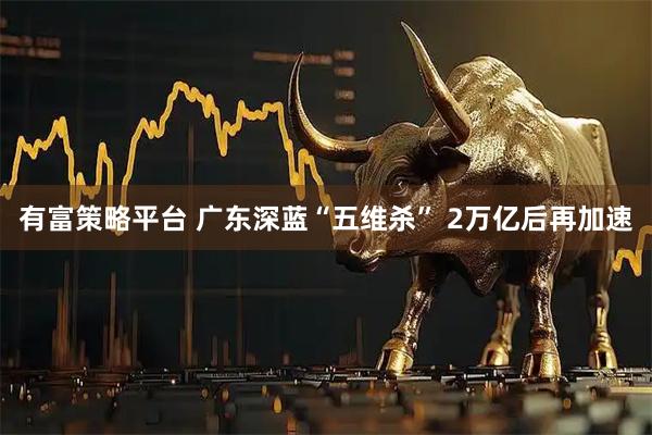 有富策略平台 广东深蓝“五维杀” 2万亿后再加速
