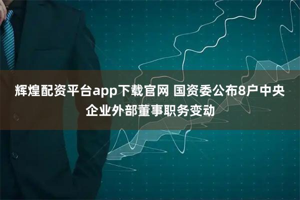 辉煌配资平台app下载官网 国资委公布8户中央企业外部董事职务变动