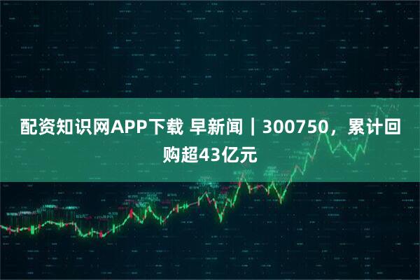 配资知识网APP下载 早新闻｜300750，累计回购超43亿元