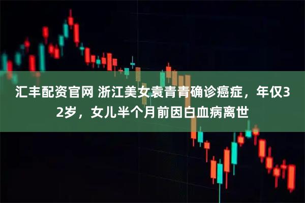 汇丰配资官网 浙江美女袁青青确诊癌症,年仅32岁,女儿半个月前因白血病离世