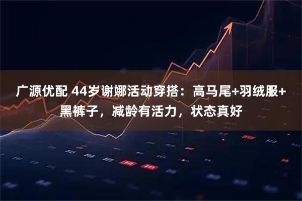 广源优配 44岁谢娜活动穿搭：高马尾+羽绒服+黑裤子，减龄有活力，状态真好