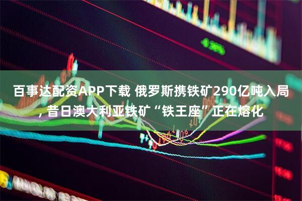 百事达配资APP下载 俄罗斯携铁矿290亿吨入局, 昔日澳大利亚铁矿“铁王座”正在熔化