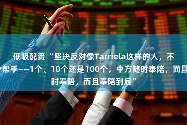 低吸配资 “坚决反对像Tarriela这样的人，不管他找多少帮手——1个、10个还是100个，中方随时奉陪，而且奉陪到底”