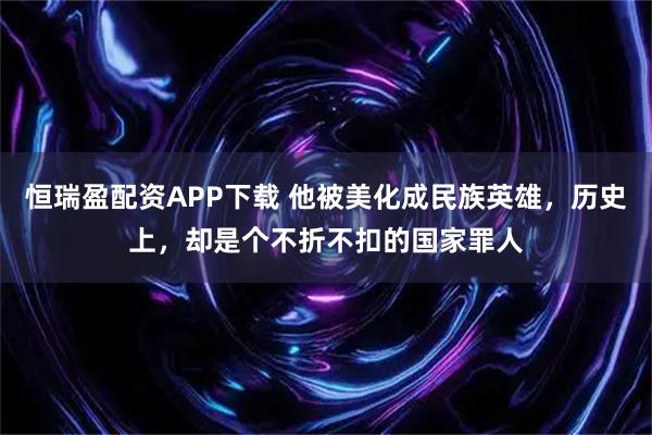 恒瑞盈配资APP下载 他被美化成民族英雄，历史上，却是个不折不扣的国家罪人