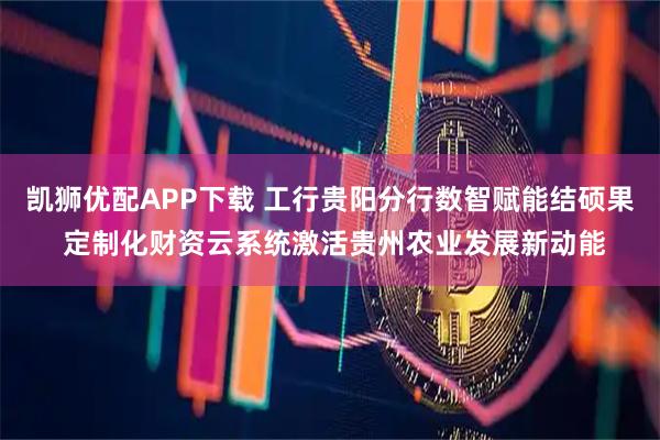 凯狮优配APP下载 工行贵阳分行数智赋能结硕果 定制化财资云系统激活贵州农业发展新动能