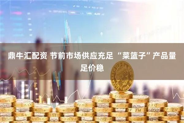 鼎牛汇配资 节前市场供应充足 “菜篮子”产品量足价稳