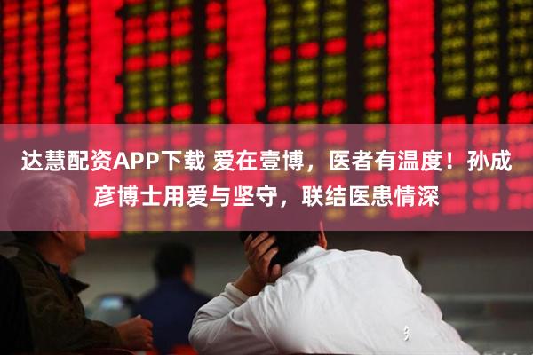 达慧配资APP下载 爱在壹博，医者有温度！孙成彦博士用爱与坚守，联结医患情深