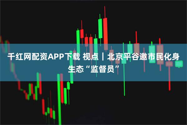 千红网配资APP下载 视点｜北京平谷邀市民化身生态“监督员”
