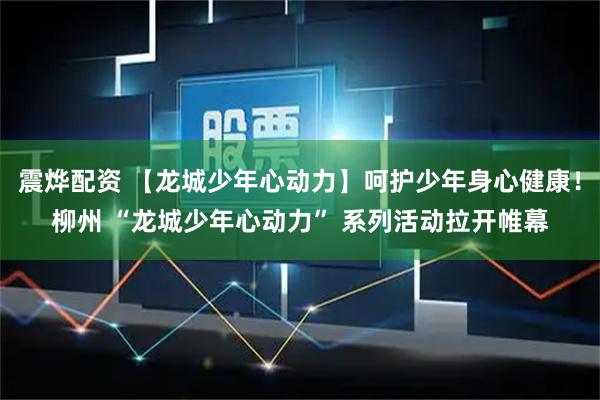 震烨配资 【龙城少年心动力】呵护少年身心健康！柳州 “龙城少年心动力” 系列活动拉开帷幕