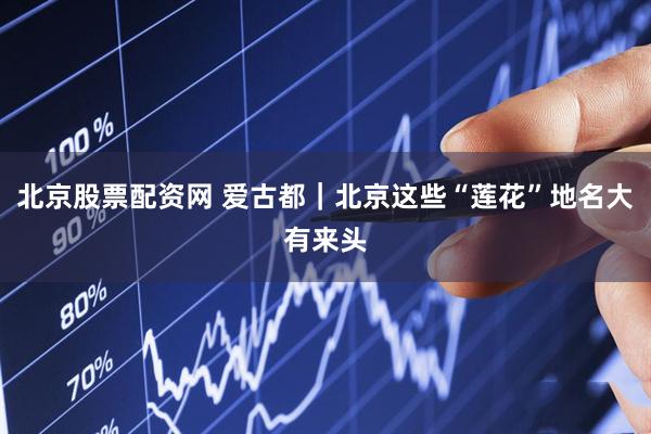 北京股票配资网 爱古都｜北京这些“莲花”地名大有来头