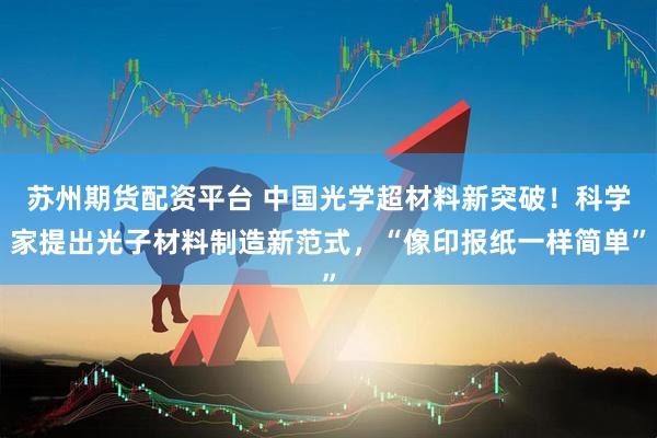 苏州期货配资平台 中国光学超材料新突破！科学家提出光子材料制造新范式，“像印报纸一样简单”