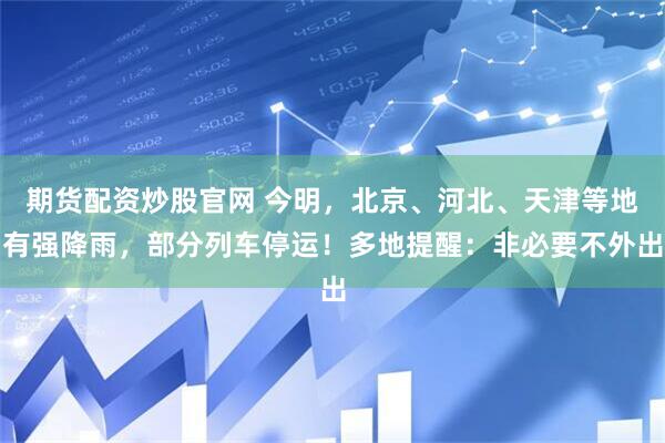 期货配资炒股官网 今明，北京、河北、天津等地有强降雨，部分列车停运！多地提醒：非必要不外出