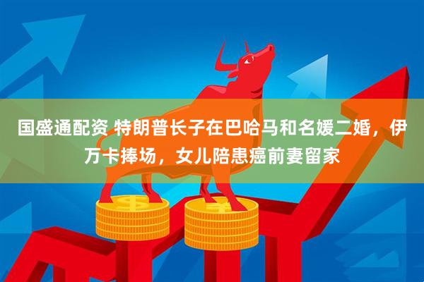 国盛通配资 特朗普长子在巴哈马和名媛二婚，伊万卡捧场，女儿陪患癌前妻留家