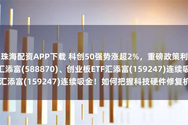 珠海配资APP下载 科创50强势涨超2%，重磅政策利好来了！科创50ETF汇添富(588870)、创业板ETF汇添富(159247)连续吸金！如何把握科技硬件修复机会？